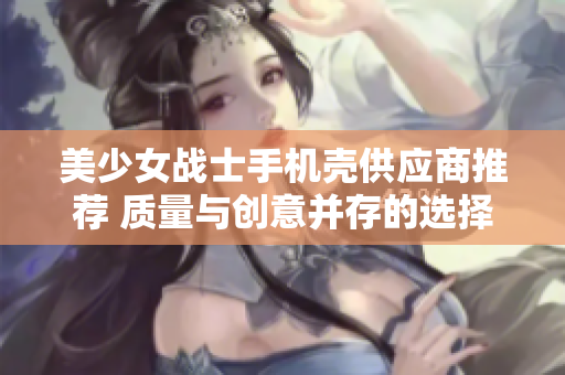 美少女战士手机壳供应商推荐 质量与创意并存的选择