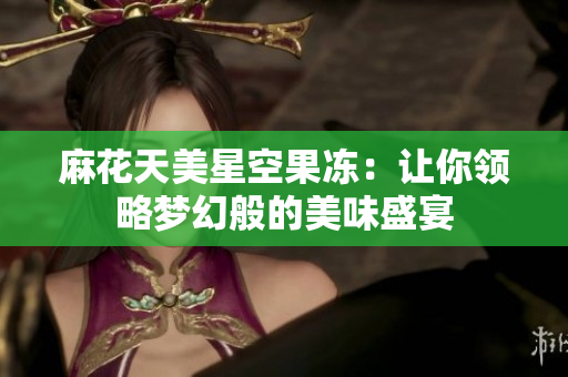麻花天美星空果冻：让你领略梦幻般的美味盛宴