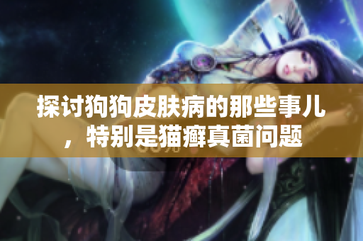 探讨狗狗皮肤病的那些事儿，特别是猫癣真菌问题