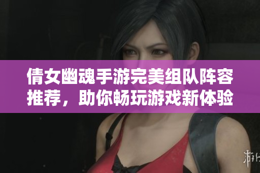倩女幽魂手游完美组队阵容推荐，助你畅玩游戏新体验