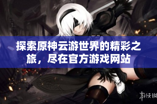 探索原神云游世界的精彩之旅，尽在官方游戏网站