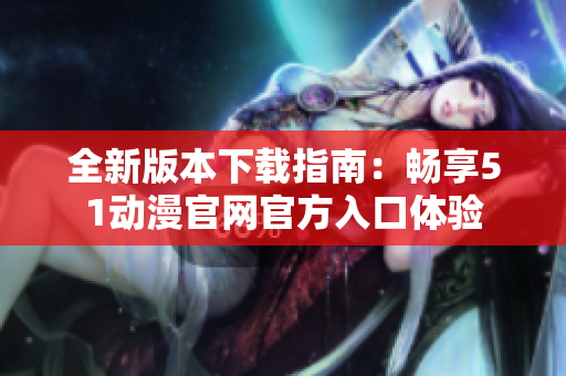 全新版本下载指南：畅享51动漫官网官方入口体验