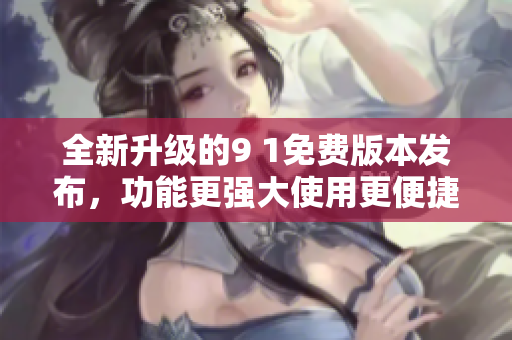 全新升级的9 1免费版本发布，功能更强大使用更便捷