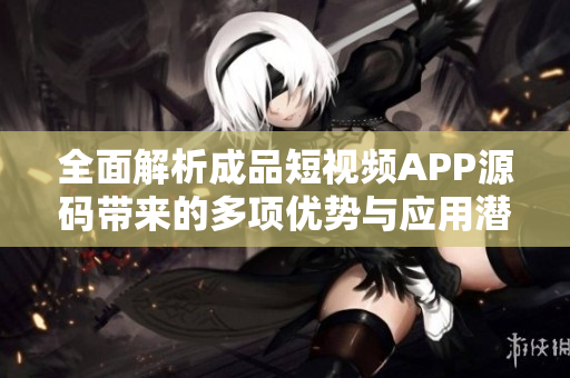 全面解析成品短视频APP源码带来的多项优势与应用潜力