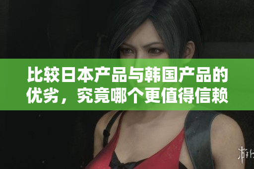 比较日本产品与韩国产品的优劣，究竟哪个更值得信赖？
