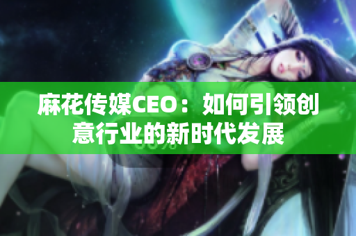 麻花传媒CEO：如何引领创意行业的新时代发展