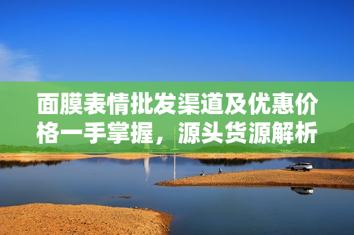 面膜表情批发渠道及优惠价格一手掌握，源头货源解析