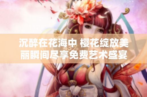 沉醉在花海中 樱花绽放美丽瞬间尽享免费艺术盛宴