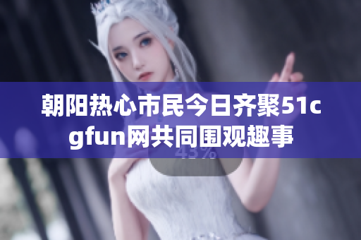 朝阳热心市民今日齐聚51cgfun网共同围观趣事