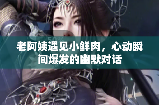 老阿姨遇见小鲜肉，心动瞬间爆发的幽默对话