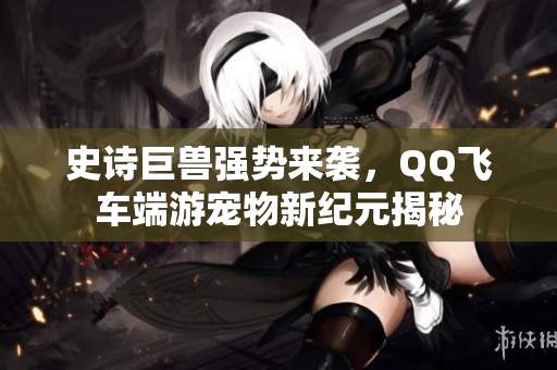 史诗巨兽强势来袭，QQ飞车端游宠物新纪元揭秘