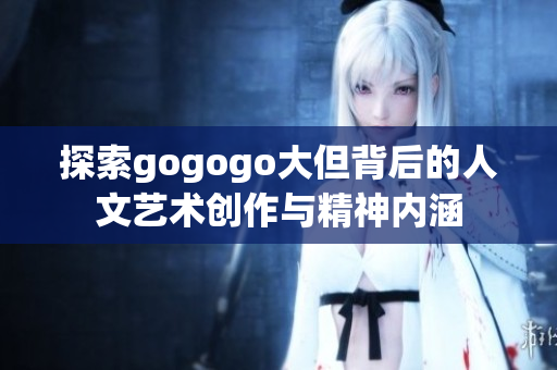 探索gogogo大但背后的人文艺术创作与精神内涵
