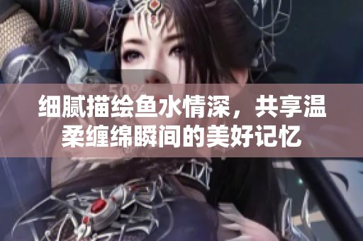 细腻描绘鱼水情深，共享温柔缠绵瞬间的美好记忆