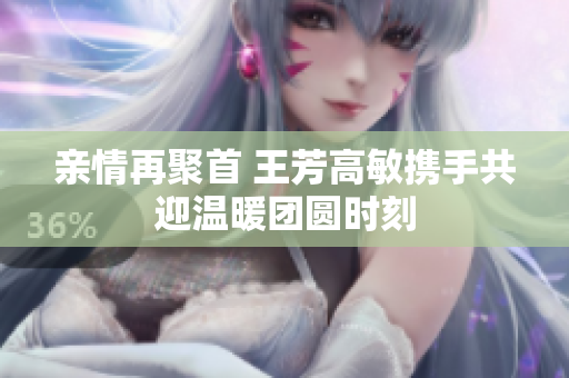 亲情再聚首 王芳高敏携手共迎温暖团圆时刻