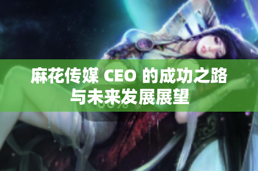麻花传媒 CEO 的成功之路与未来发展展望