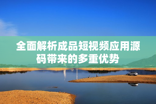 全面解析成品短视频应用源码带来的多重优势