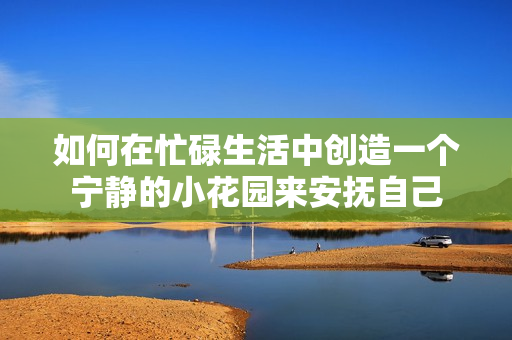 如何在忙碌生活中创造一个宁静的小花园来安抚自己