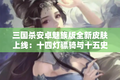 三国杀安卓魅族版全新皮肤上线：十四灯骠骑与十五史诗多动皮重磅登场