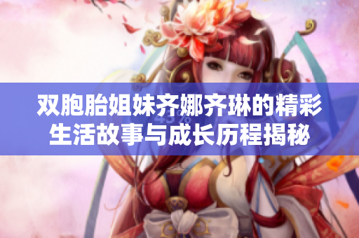 双胞胎姐妹齐娜齐琳的精彩生活故事与成长历程揭秘