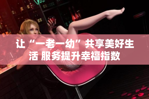 让“一老一幼”共享美好生活 服务提升幸福指数