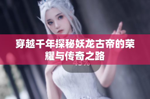 穿越千年探秘妖龙古帝的荣耀与传奇之路