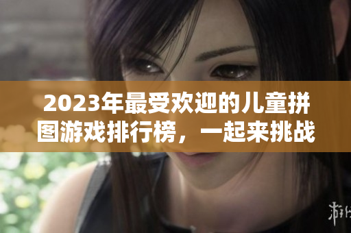 2023年最受欢迎的儿童拼图游戏排行榜，一起来挑战益智乐趣！