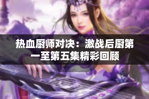 热血厨师对决：激战后厨第一至第五集精彩回顾