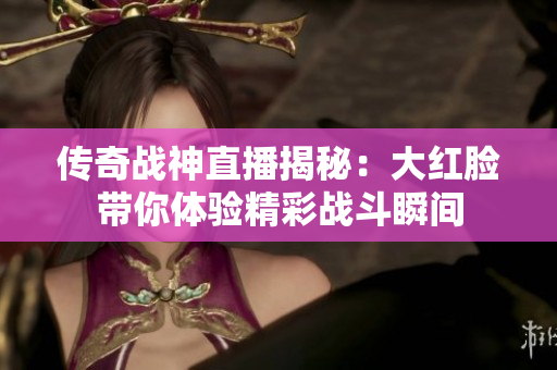 传奇战神直播揭秘：大红脸带你体验精彩战斗瞬间
