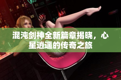 混沌剑神全新篇章揭晓，心星逍遥的传奇之旅