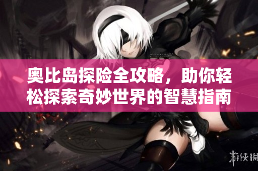 奥比岛探险全攻略，助你轻松探索奇妙世界的智慧指南