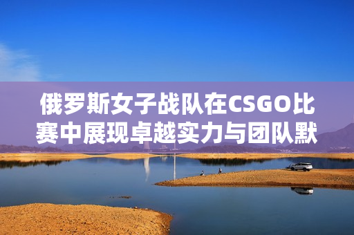 俄罗斯女子战队在CSGO比赛中展现卓越实力与团队默契