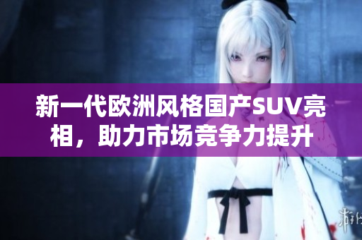 新一代欧洲风格国产SUV亮相，助力市场竞争力提升