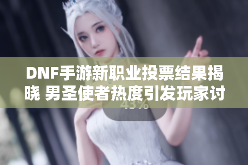 DNF手游新职业投票结果揭晓 男圣使者热度引发玩家讨论