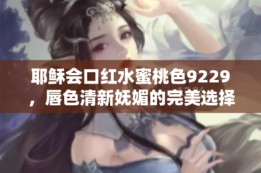 耶稣会口红水蜜桃色9229，唇色清新妩媚的完美选择