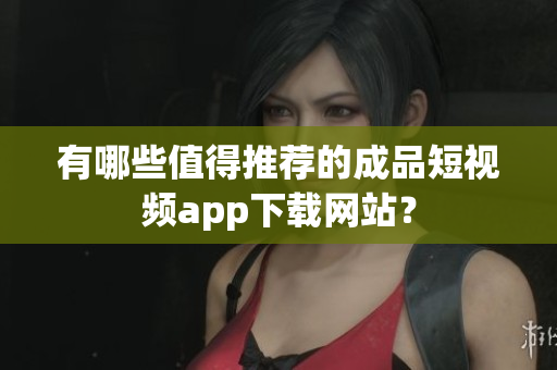 有哪些值得推荐的成品短视频app下载网站？