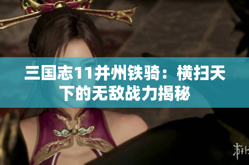 三国志11并州铁骑：横扫天下的无敌战力揭秘
