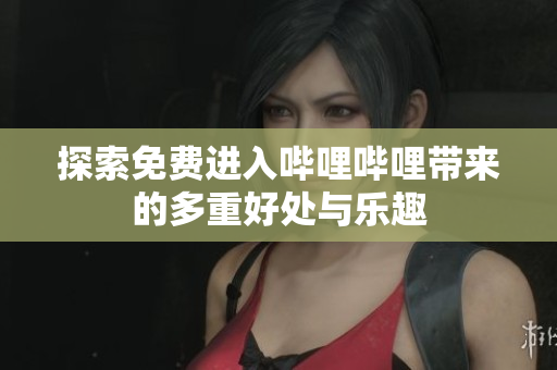探索免费进入哔哩哔哩带来的多重好处与乐趣