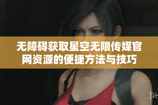 无障碍获取星空无限传媒官网资源的便捷方法与技巧