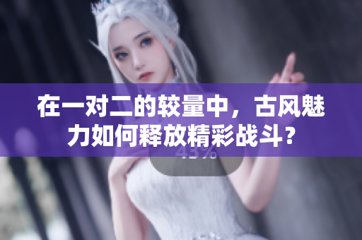 在一对二的较量中，古风魅力如何释放精彩战斗？