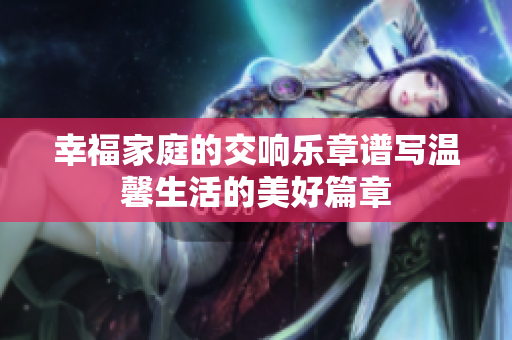 幸福家庭的交响乐章谱写温馨生活的美好篇章