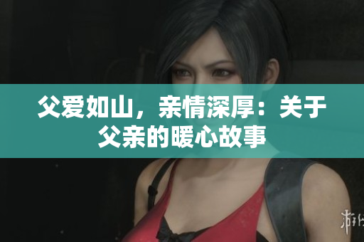 父爱如山，亲情深厚：关于父亲的暖心故事