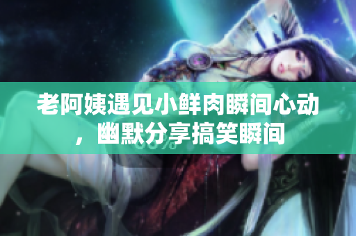 老阿姨遇见小鲜肉瞬间心动，幽默分享搞笑瞬间