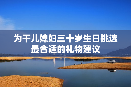 为干儿媳妇三十岁生日挑选最合适的礼物建议