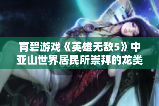 育碧游戏《英雄无敌5》中亚山世界居民所崇拜的龙类信仰探讨