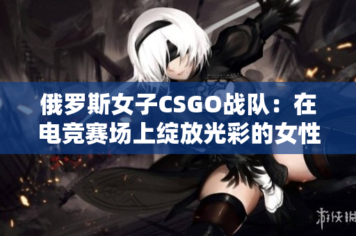 俄罗斯女子CSGO战队：在电竞赛场上绽放光彩的女性力量
