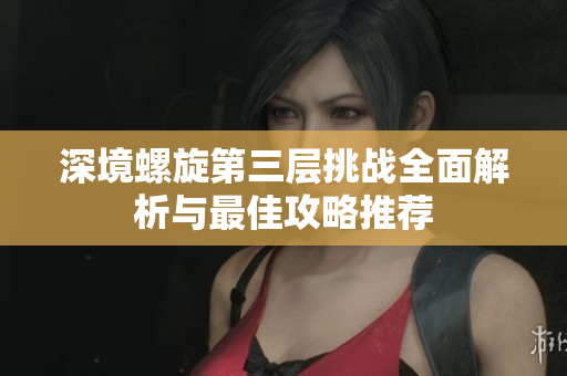 深境螺旋第三层挑战全面解析与最佳攻略推荐