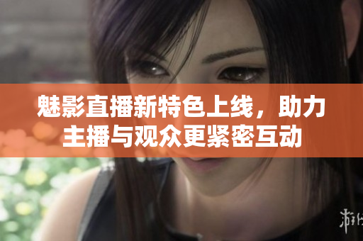 魅影直播新特色上线，助力主播与观众更紧密互动