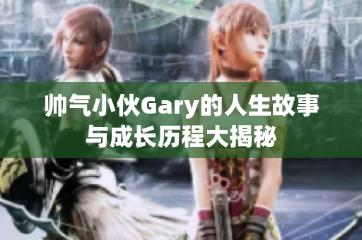 帅气小伙Gary的人生故事与成长历程大揭秘
