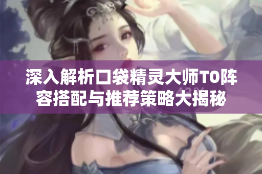 深入解析口袋精灵大师T0阵容搭配与推荐策略大揭秘