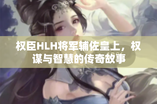 权臣HLH将军辅佐皇上，权谋与智慧的传奇故事